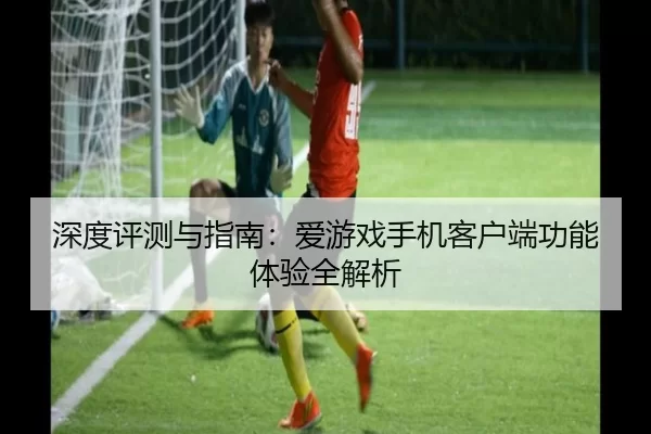 深度评测与指南：爱游戏手机客户端功能体验全解析